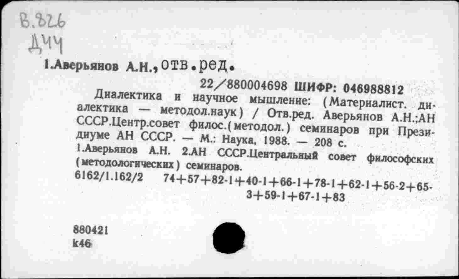 ﻿ъ.ш
ДОЧ
(Аверьянов А.Н.,ОТВ .реД.
22/880004698 ШИФР: 046988812
Диалектика и научное мышление: (Материалист, диалектика — методол.наук) / Отв.ред. Аверьянов А.Н.;АН СССР.Центр.совет филос.(методол.) семинаров при Президиуме АН СССР. — М.: Наука, 1988. — 208 с.
1 Аверьянов А.Н. 2АН СССР.Центральный совет философских (методологических) семинаров.
6162/1.162/2	74+57+82-1+40-1+66-1+78-1+62-1+56-2+65-
3+59-1+67-1+83
880421 к46